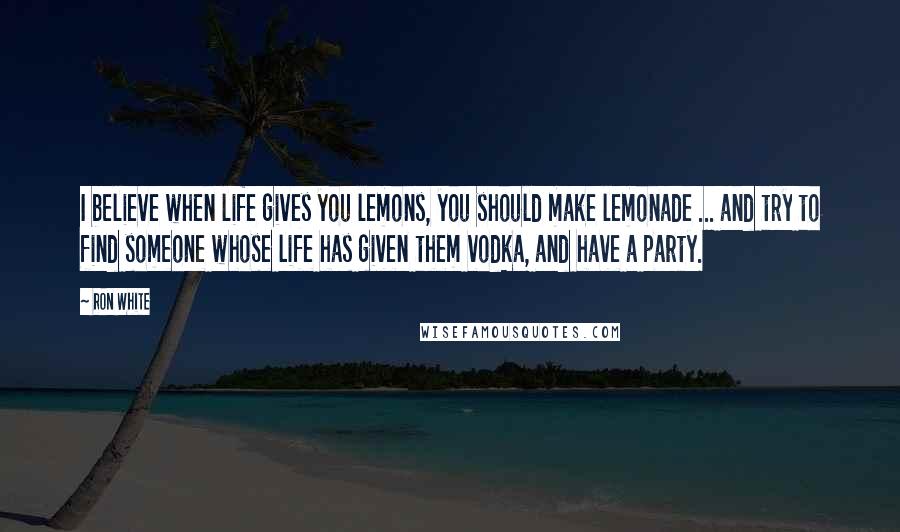 Ron White Quotes: I believe when life gives you lemons, you should make lemonade ... and try to find someone whose life has given them vodka, and have a party.