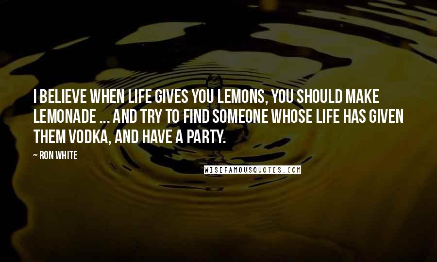 Ron White Quotes: I believe when life gives you lemons, you should make lemonade ... and try to find someone whose life has given them vodka, and have a party.