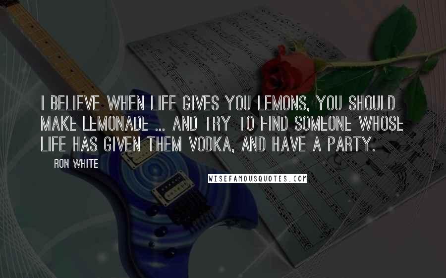 Ron White Quotes: I believe when life gives you lemons, you should make lemonade ... and try to find someone whose life has given them vodka, and have a party.