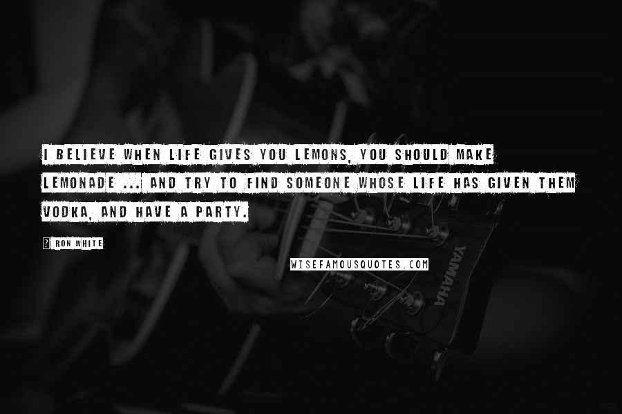 Ron White Quotes: I believe when life gives you lemons, you should make lemonade ... and try to find someone whose life has given them vodka, and have a party.