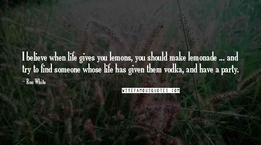Ron White Quotes: I believe when life gives you lemons, you should make lemonade ... and try to find someone whose life has given them vodka, and have a party.