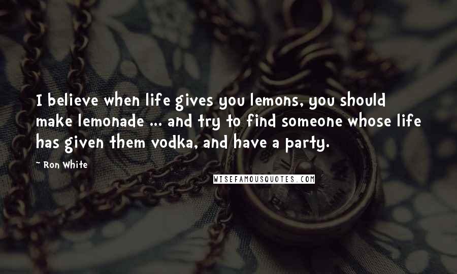 Ron White Quotes: I believe when life gives you lemons, you should make lemonade ... and try to find someone whose life has given them vodka, and have a party.
