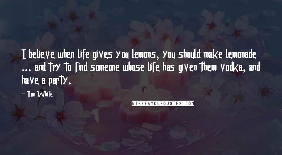 Ron White Quotes: I believe when life gives you lemons, you should make lemonade ... and try to find someone whose life has given them vodka, and have a party.