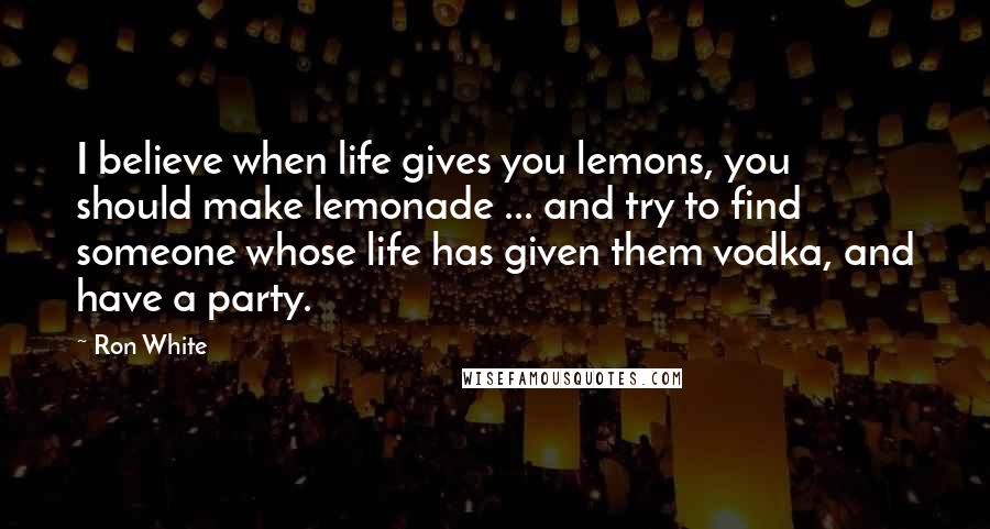 Ron White Quotes: I believe when life gives you lemons, you should make lemonade ... and try to find someone whose life has given them vodka, and have a party.