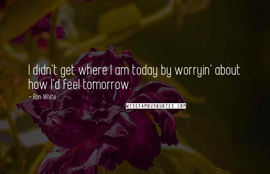 Ron White Quotes: I didn't get where I am today by worryin' about how I'd feel tomorrow.