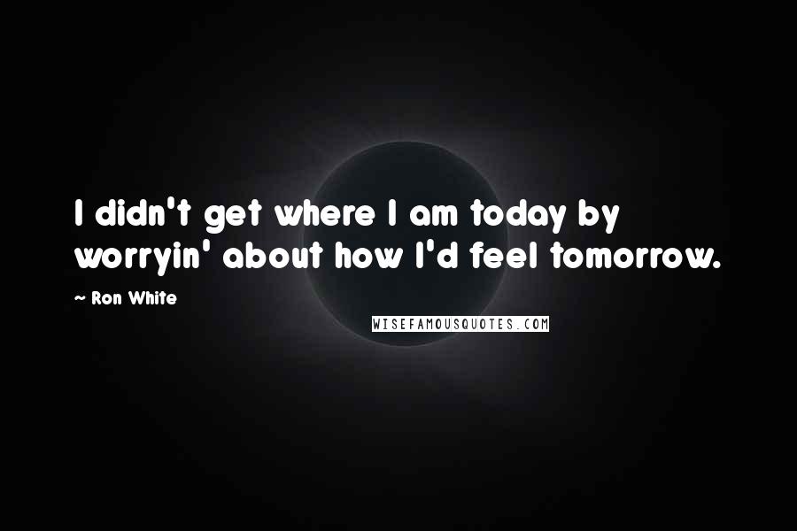 Ron White Quotes: I didn't get where I am today by worryin' about how I'd feel tomorrow.