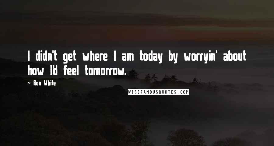 Ron White Quotes: I didn't get where I am today by worryin' about how I'd feel tomorrow.