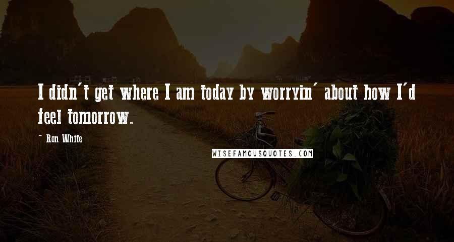 Ron White Quotes: I didn't get where I am today by worryin' about how I'd feel tomorrow.