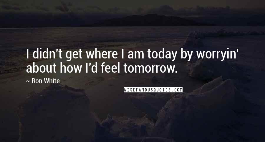 Ron White Quotes: I didn't get where I am today by worryin' about how I'd feel tomorrow.