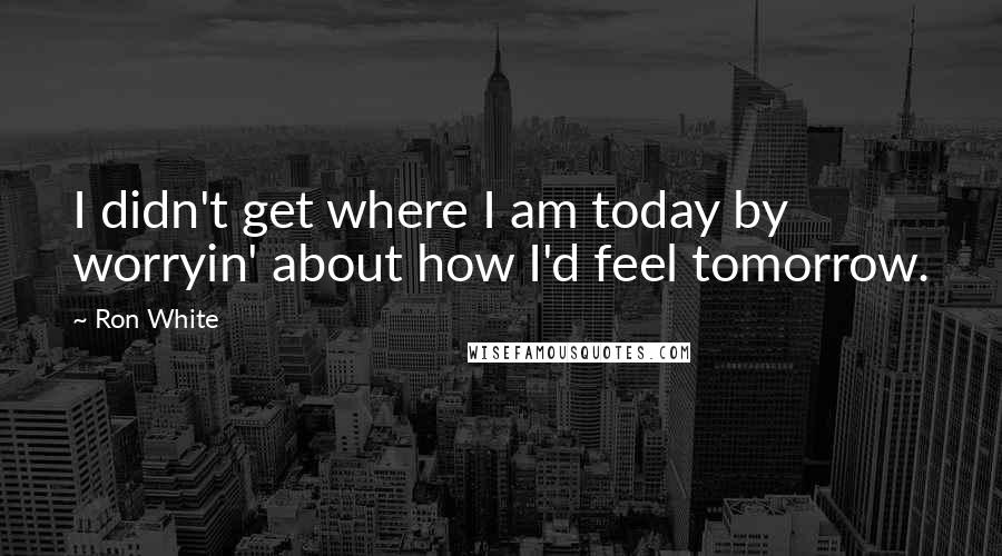 Ron White Quotes: I didn't get where I am today by worryin' about how I'd feel tomorrow.