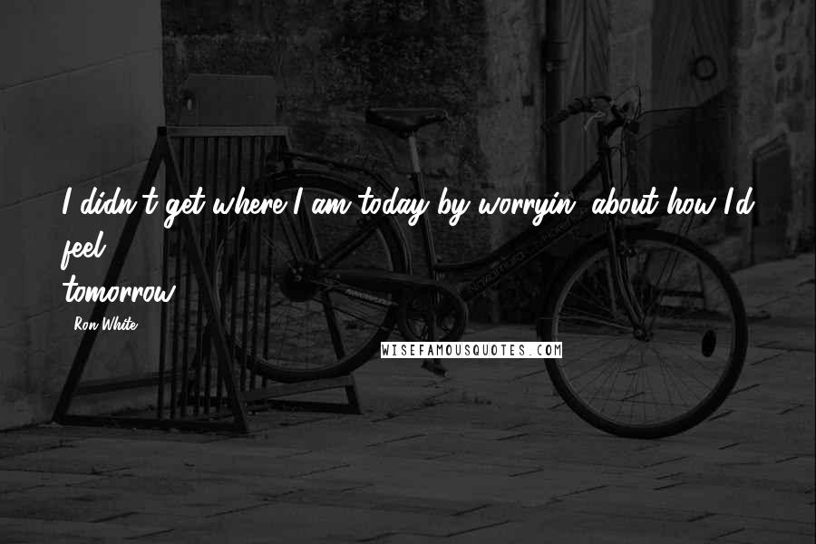 Ron White Quotes: I didn't get where I am today by worryin' about how I'd feel tomorrow.