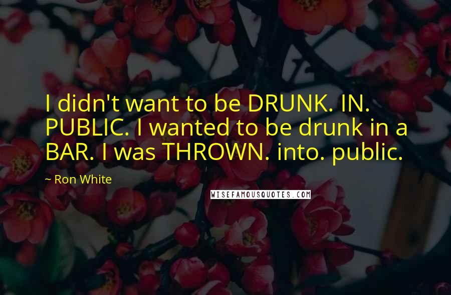 Ron White Quotes: I didn't want to be DRUNK. IN. PUBLIC. I wanted to be drunk in a BAR. I was THROWN. into. public.