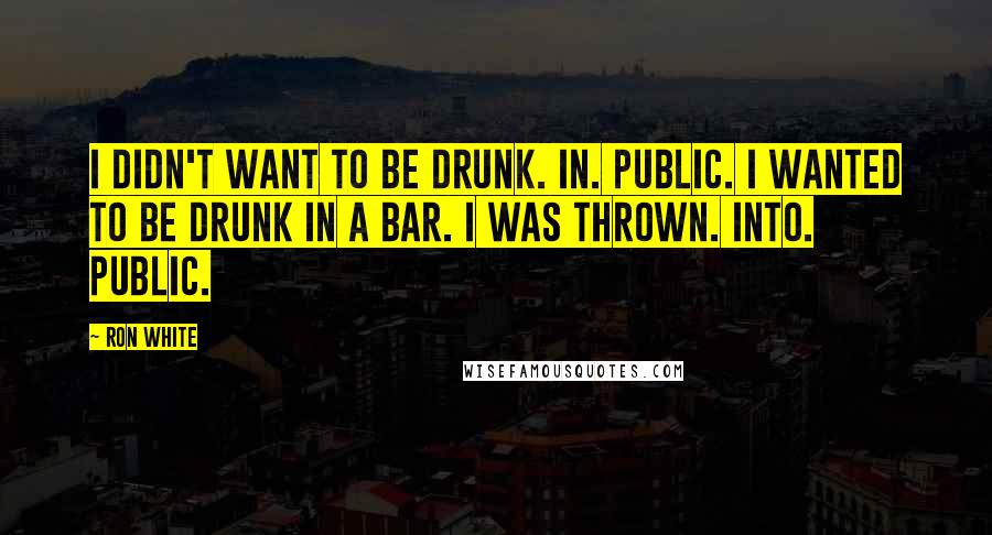 Ron White Quotes: I didn't want to be DRUNK. IN. PUBLIC. I wanted to be drunk in a BAR. I was THROWN. into. public.