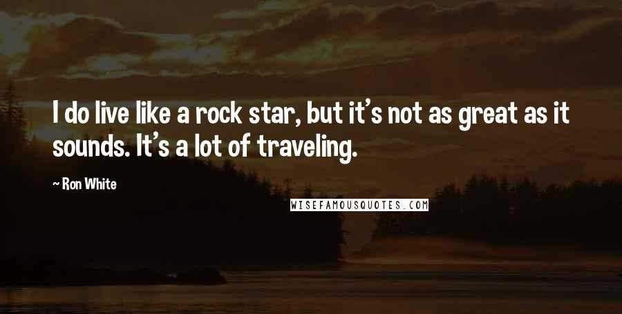 Ron White Quotes: I do live like a rock star, but it's not as great as it sounds. It's a lot of traveling.