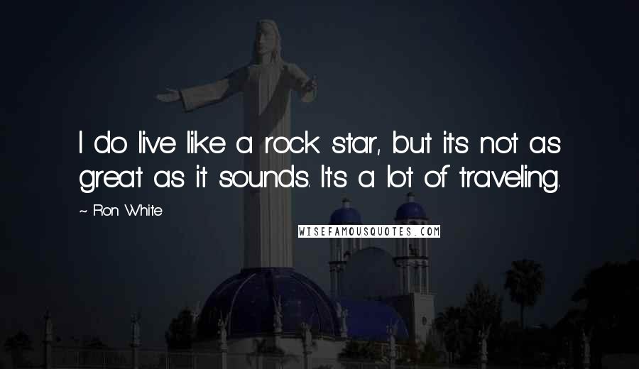 Ron White Quotes: I do live like a rock star, but it's not as great as it sounds. It's a lot of traveling.