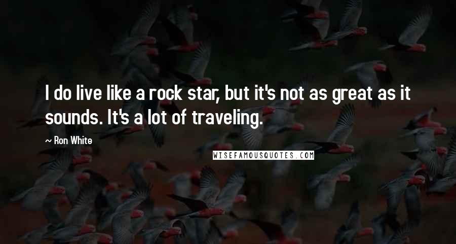 Ron White Quotes: I do live like a rock star, but it's not as great as it sounds. It's a lot of traveling.