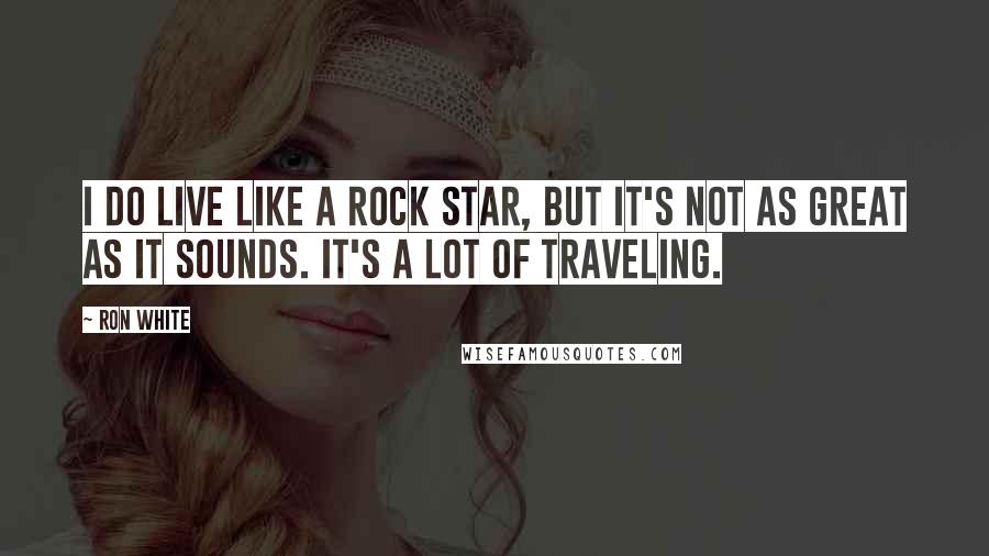 Ron White Quotes: I do live like a rock star, but it's not as great as it sounds. It's a lot of traveling.