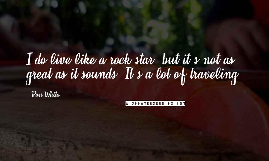 Ron White Quotes: I do live like a rock star, but it's not as great as it sounds. It's a lot of traveling.