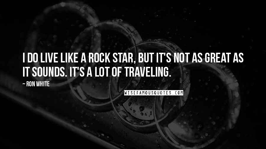 Ron White Quotes: I do live like a rock star, but it's not as great as it sounds. It's a lot of traveling.