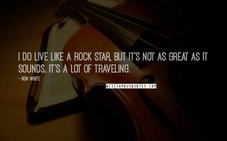 Ron White Quotes: I do live like a rock star, but it's not as great as it sounds. It's a lot of traveling.