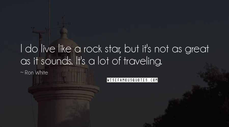 Ron White Quotes: I do live like a rock star, but it's not as great as it sounds. It's a lot of traveling.