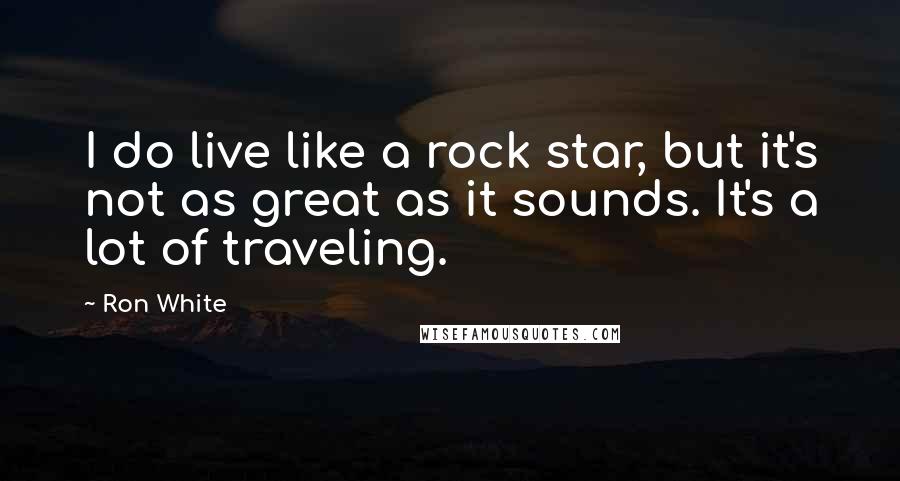 Ron White Quotes: I do live like a rock star, but it's not as great as it sounds. It's a lot of traveling.