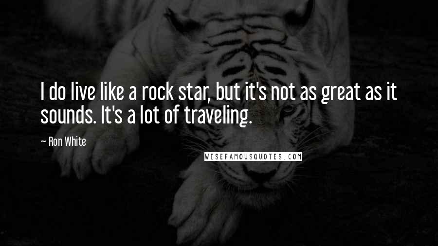 Ron White Quotes: I do live like a rock star, but it's not as great as it sounds. It's a lot of traveling.