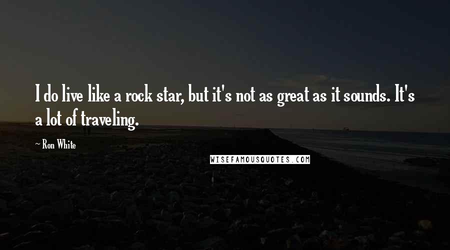 Ron White Quotes: I do live like a rock star, but it's not as great as it sounds. It's a lot of traveling.