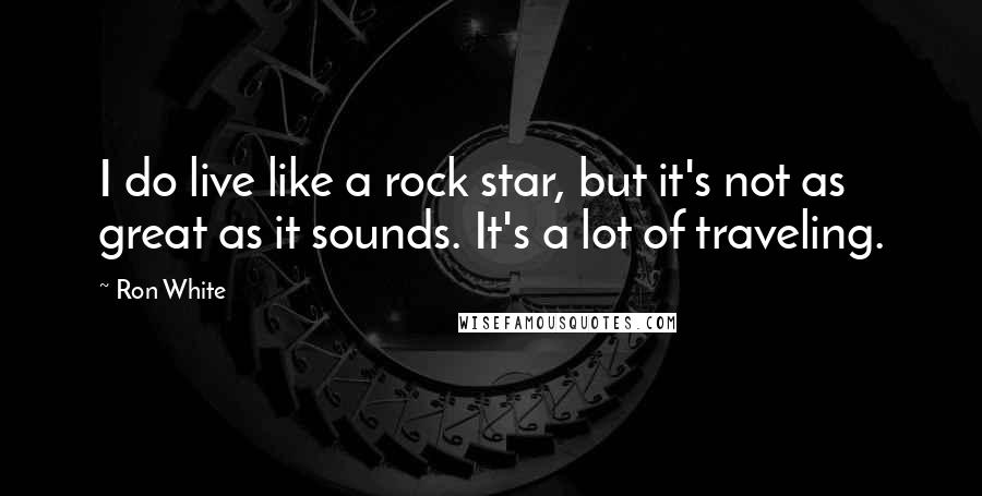 Ron White Quotes: I do live like a rock star, but it's not as great as it sounds. It's a lot of traveling.