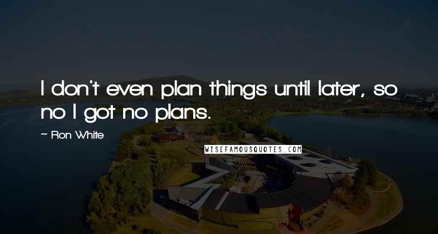 Ron White Quotes: I don't even plan things until later, so no I got no plans.