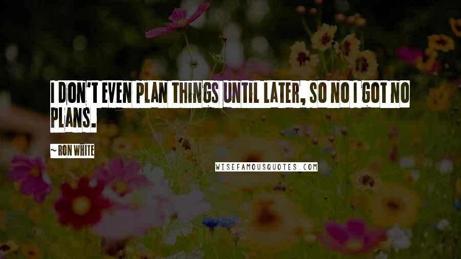 Ron White Quotes: I don't even plan things until later, so no I got no plans.