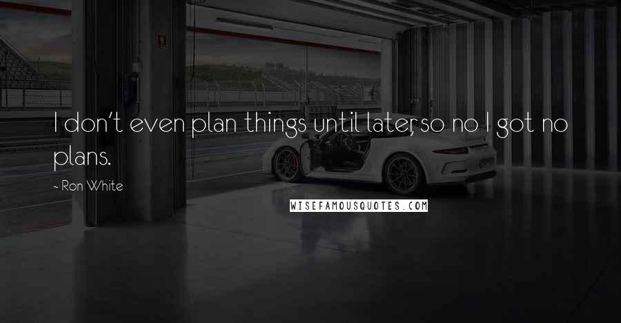 Ron White Quotes: I don't even plan things until later, so no I got no plans.