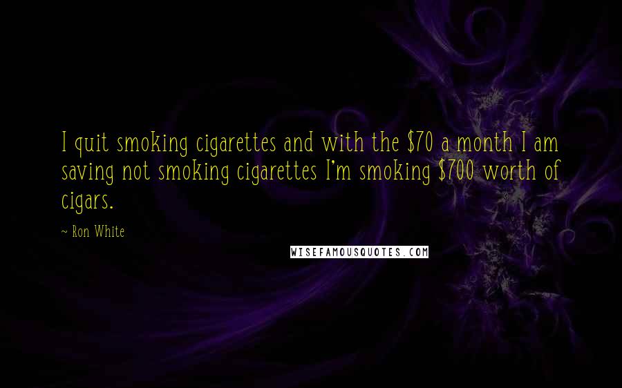 Ron White Quotes: I quit smoking cigarettes and with the $70 a month I am saving not smoking cigarettes I'm smoking $700 worth of cigars.