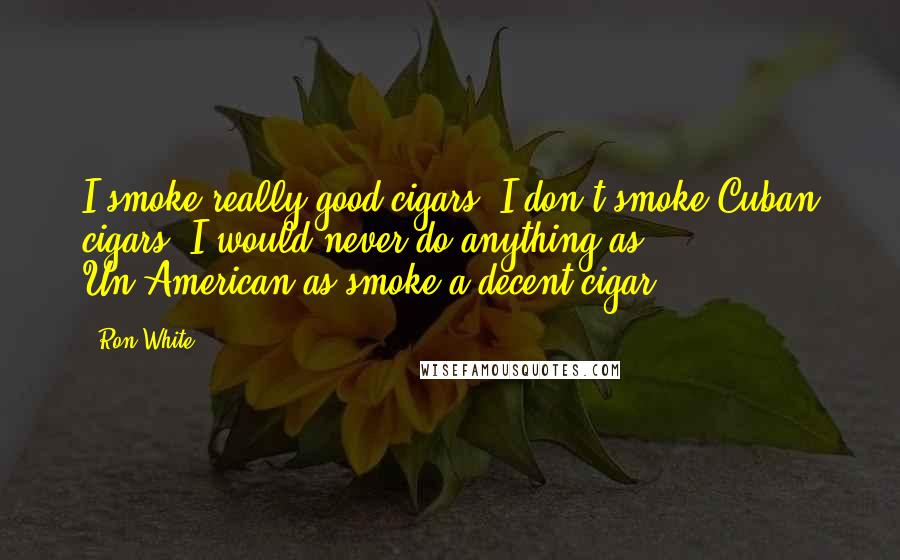 Ron White Quotes: I smoke really good cigars, I don't smoke Cuban cigars. I would never do anything as Un-American as smoke a decent cigar.