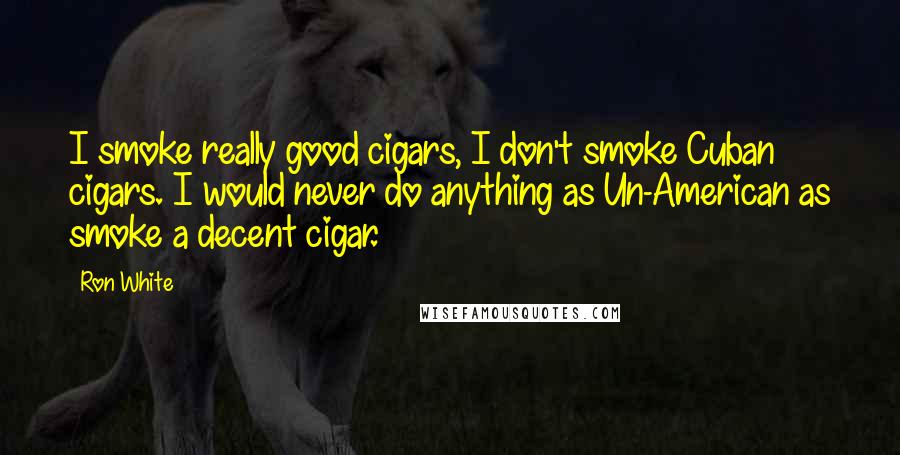 Ron White Quotes: I smoke really good cigars, I don't smoke Cuban cigars. I would never do anything as Un-American as smoke a decent cigar.