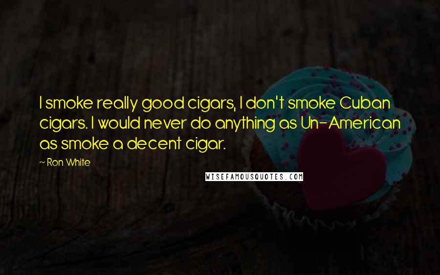 Ron White Quotes: I smoke really good cigars, I don't smoke Cuban cigars. I would never do anything as Un-American as smoke a decent cigar.