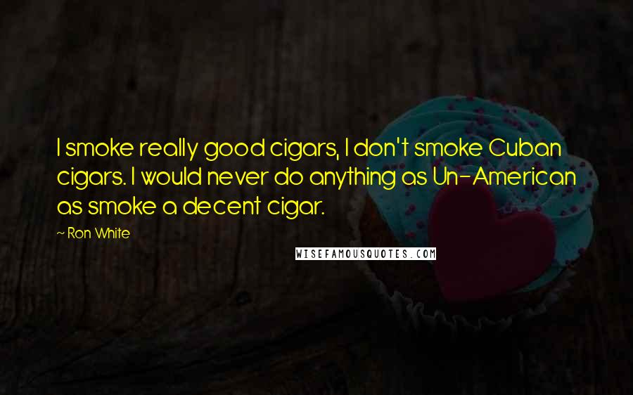 Ron White Quotes: I smoke really good cigars, I don't smoke Cuban cigars. I would never do anything as Un-American as smoke a decent cigar.