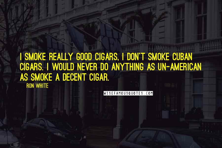 Ron White Quotes: I smoke really good cigars, I don't smoke Cuban cigars. I would never do anything as Un-American as smoke a decent cigar.