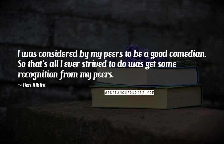 Ron White Quotes: I was considered by my peers to be a good comedian. So that's all I ever strived to do was get some recognition from my peers.