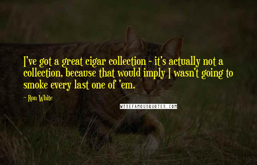 Ron White Quotes: I've got a great cigar collection - it's actually not a collection, because that would imply I wasn't going to smoke every last one of 'em.