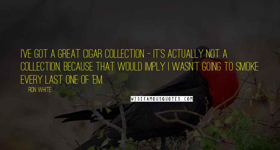 Ron White Quotes: I've got a great cigar collection - it's actually not a collection, because that would imply I wasn't going to smoke every last one of 'em.