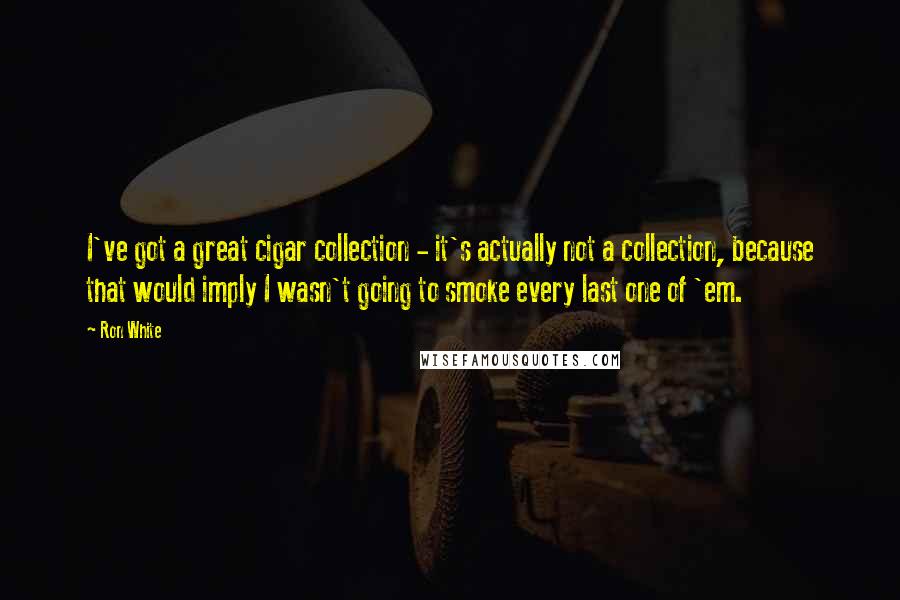 Ron White Quotes: I've got a great cigar collection - it's actually not a collection, because that would imply I wasn't going to smoke every last one of 'em.