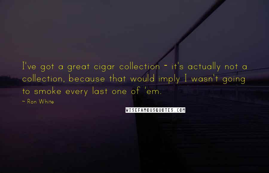 Ron White Quotes: I've got a great cigar collection - it's actually not a collection, because that would imply I wasn't going to smoke every last one of 'em.