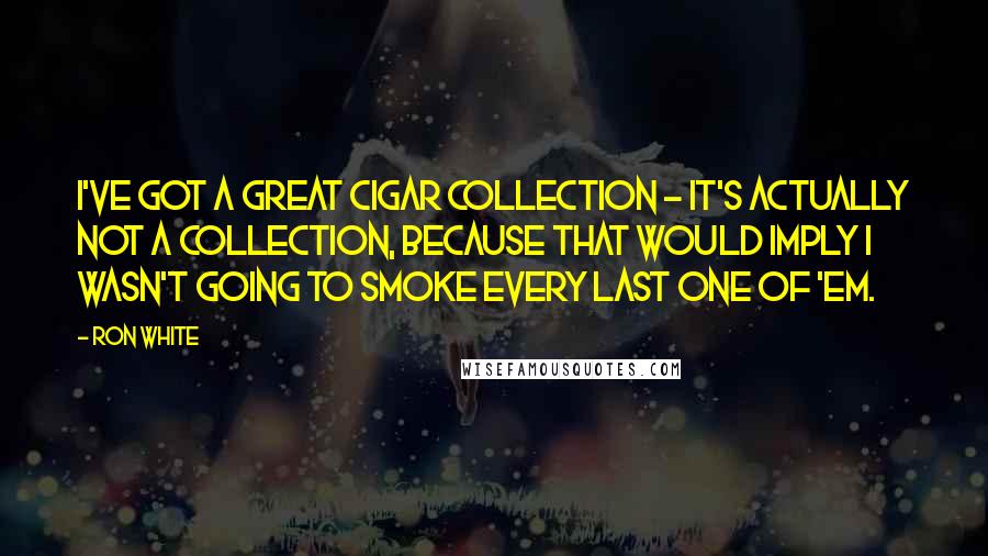 Ron White Quotes: I've got a great cigar collection - it's actually not a collection, because that would imply I wasn't going to smoke every last one of 'em.