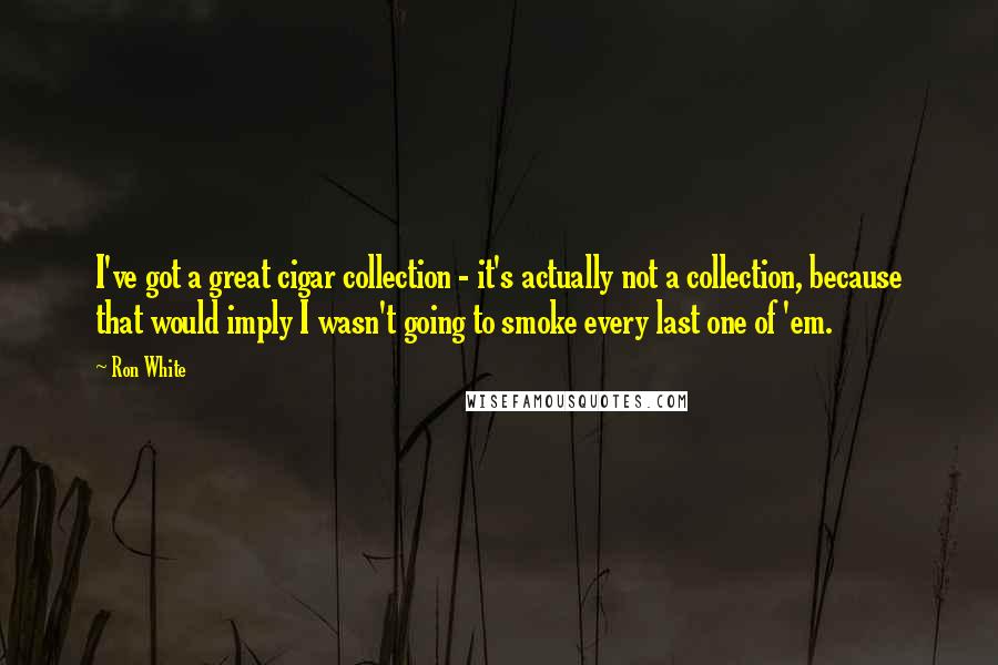 Ron White Quotes: I've got a great cigar collection - it's actually not a collection, because that would imply I wasn't going to smoke every last one of 'em.