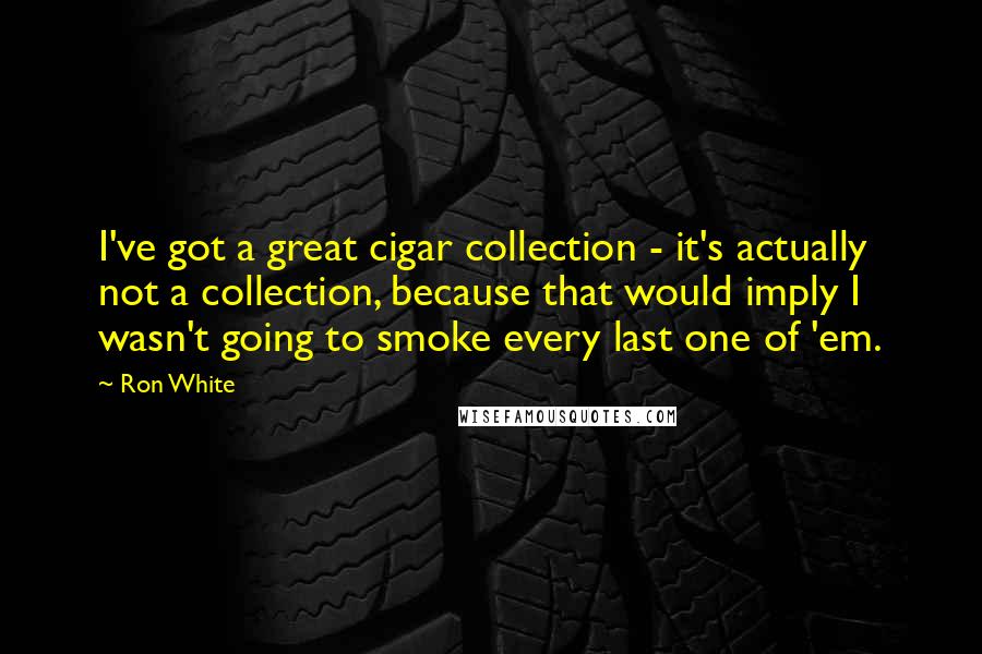 Ron White Quotes: I've got a great cigar collection - it's actually not a collection, because that would imply I wasn't going to smoke every last one of 'em.