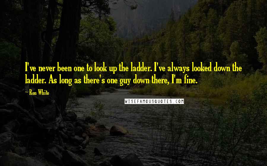 Ron White Quotes: I've never been one to look up the ladder. I've always looked down the ladder. As long as there's one guy down there, I'm fine.