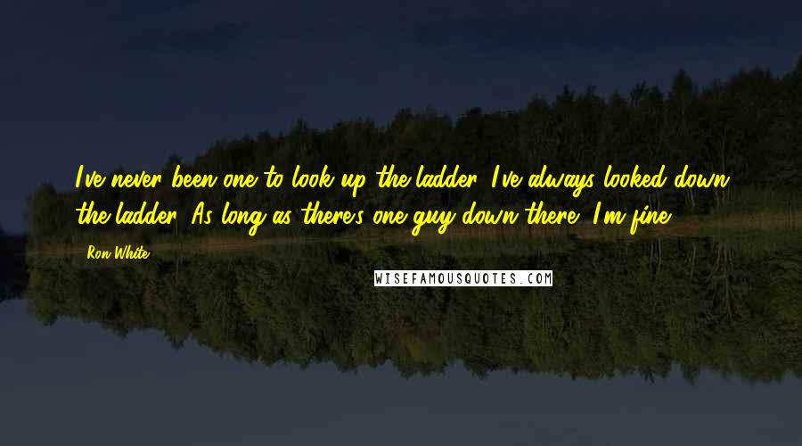 Ron White Quotes: I've never been one to look up the ladder. I've always looked down the ladder. As long as there's one guy down there, I'm fine.