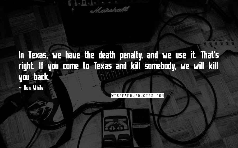 Ron White Quotes: In Texas, we have the death penalty, and we use it. That's right. If you come to Texas and kill somebody, we will kill you back.