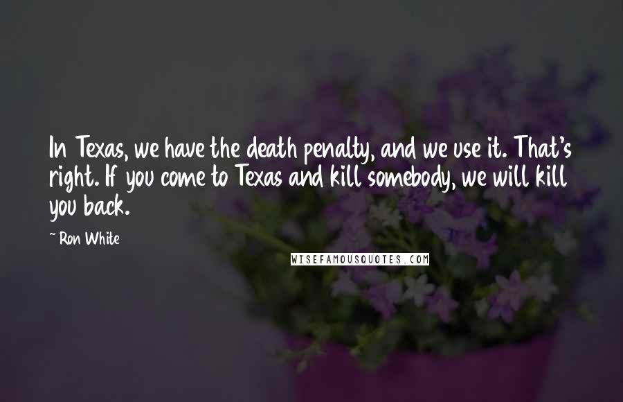 Ron White Quotes: In Texas, we have the death penalty, and we use it. That's right. If you come to Texas and kill somebody, we will kill you back.